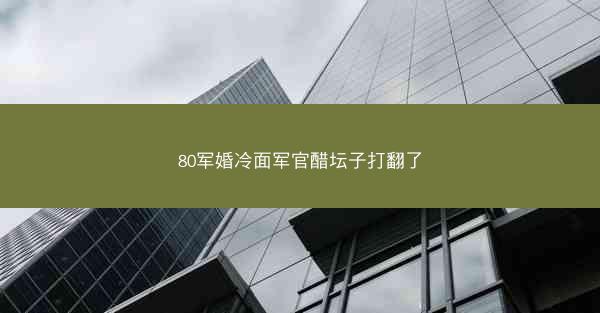 80军婚冷面军官醋坛子打翻了