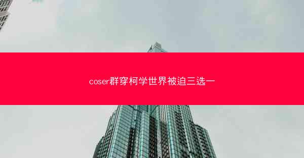 coser群穿柯学世界被迫三选一