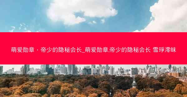 萌爱勋章，帝少的隐秘会长_萌爱勋章,帝少的隐秘会长 雪琤澪皌