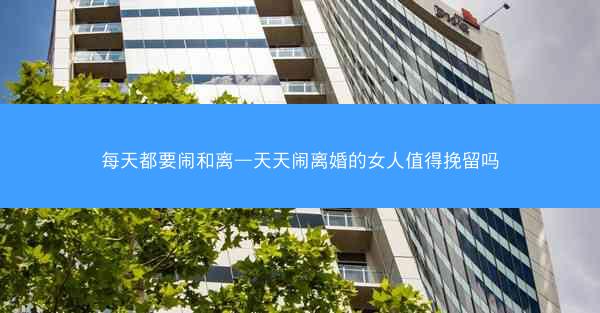 每天都要闹和离—天天闹离婚的女人值得挽留吗