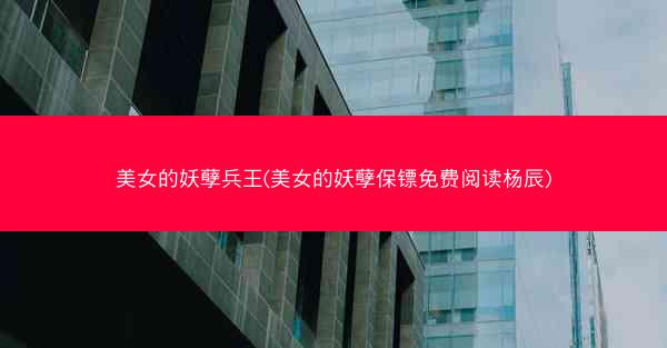 美女的妖孽兵王(美女的妖孽保镖免费阅读杨辰)