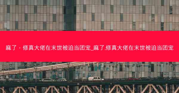 麻了，修真大佬在末世被迫当团宠_麻了,修真大佬在末世被迫当团宠