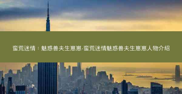 蛮荒迷情：魅惑兽夫生崽崽-蛮荒迷情魅惑兽夫生崽崽人物介绍