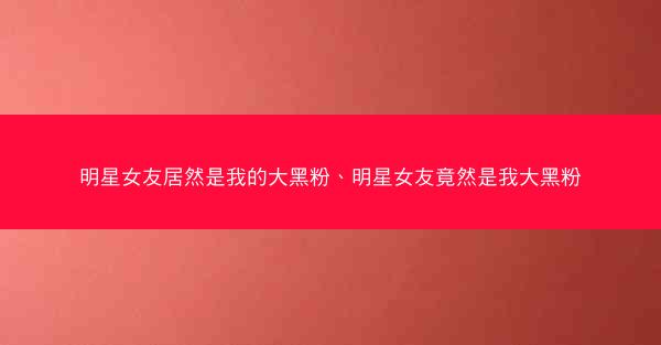 明星女友居然是我的大黑粉、明星女友竟然是我大黑粉