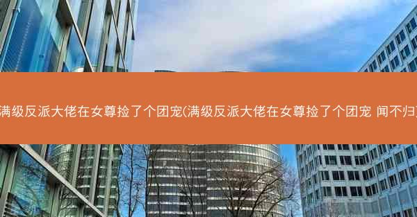 满级反派大佬在女尊捡了个团宠(满级反派大佬在女尊捡了个团宠 闻不归)