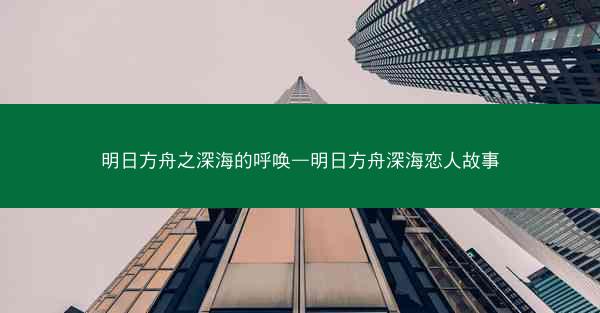 明日方舟之深海的呼唤—明日方舟深海恋人故事