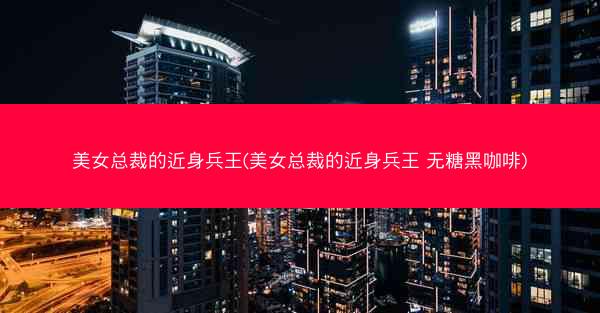 美女总裁的近身兵王(美女总裁的近身兵王 无糖黑咖啡)