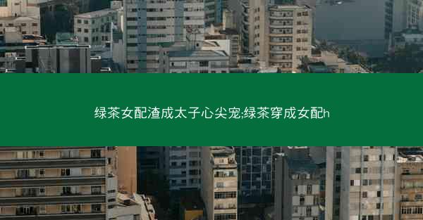 绿茶女配渣成太子心尖宠;绿茶穿成女配h