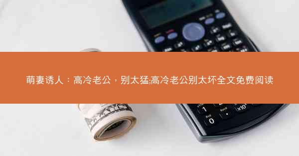 萌妻诱人：高冷老公，别太猛;高冷老公别太坏全文免费阅读