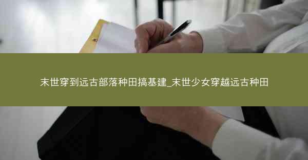末世穿到远古部落种田搞基建_末世少女穿越远古种田
