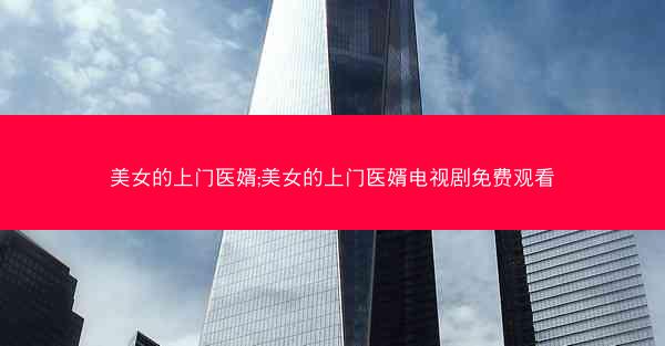 美女的上门医婿;美女的上门医婿电视剧免费观看 美女的上门医婿;美女的上门医婿电视剧免费观看