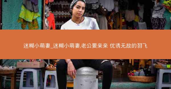 迷糊小萌妻_迷糊小萌妻,老公要亲亲 优诱无敌的羽飞