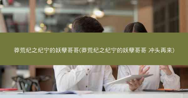 莽荒纪之纪宁的妖孽哥哥(莽荒纪之纪宁的妖孽哥哥 冲头再来)