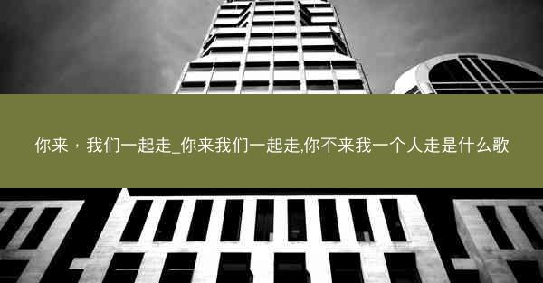 你来，我们一起走_你来我们一起走,你不来我一个人走是什么歌
