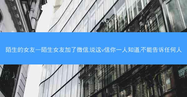陌生的女友—陌生女友加了微信,说这v信你一人知道,不能告诉任何人