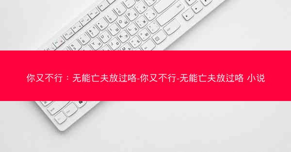 你又不行：无能亡夫放过咯-你又不行-无能亡夫放过咯 小说