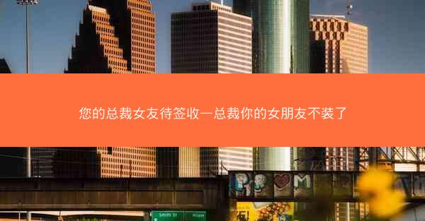 您的总裁女友待签收—总裁你的女朋友不装了