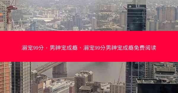 溺宠99分，男神宠成瘾、溺宠99分男神宠成瘾免费阅读