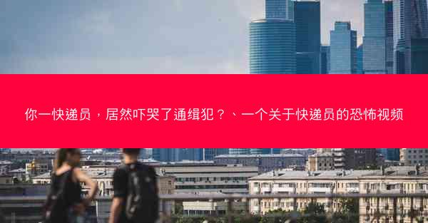 你一快递员，居然吓哭了通缉犯？、一个关于快递员的恐怖视频