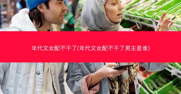 年代文女配不干了(年代文女配不干了男主是谁)