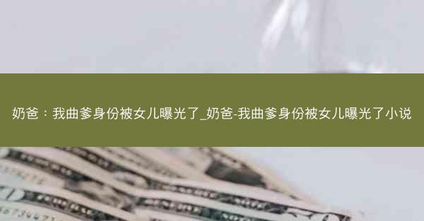 奶爸：我曲爹身份被女儿曝光了_奶爸-我曲爹身份被女儿曝光了小说