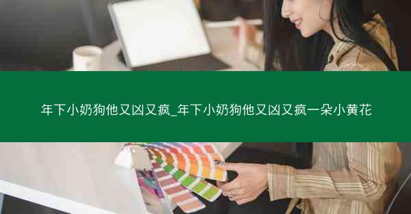 年下小奶狗他又凶又疯_年下小奶狗他又凶又疯一朵小黄花 年下小奶狗他又凶又疯_年下小奶狗他又凶又疯一朵小黄花