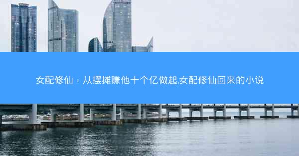 女配修仙，从摆摊赚他十个亿做起,女配修仙回来的小说