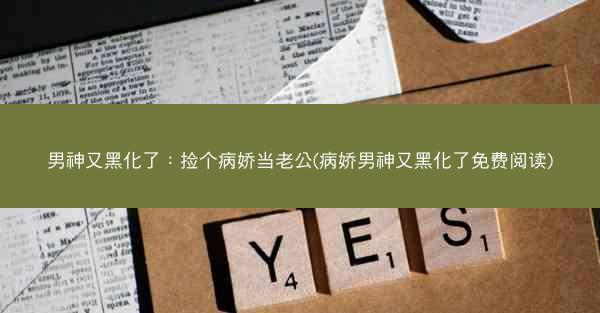 男神又黑化了：捡个病娇当老公(病娇男神又黑化了免费阅读)
