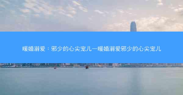 暖婚溺爱：邪少的心尖宠儿—暖婚溺爱邪少的心尖宠儿