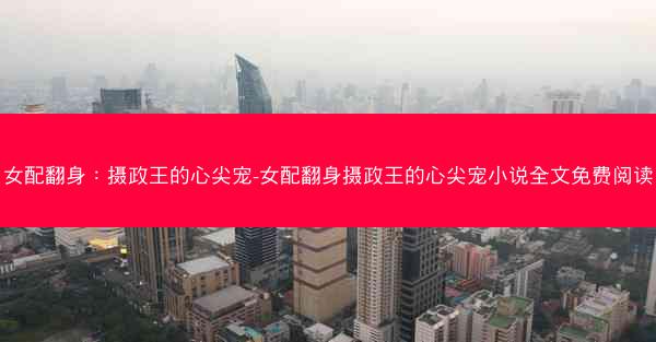 女配翻身：摄政王的心尖宠-女配翻身摄政王的心尖宠小说全文免费阅读