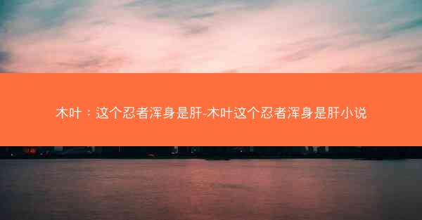 木叶：这个忍者浑身是肝-木叶这个忍者浑身是肝小说