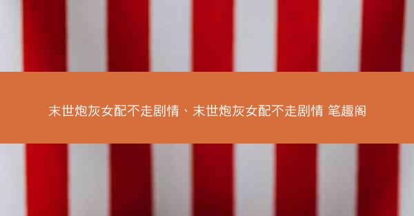 末世炮灰女配不走剧情、末世炮灰女配不走剧情 笔趣阁