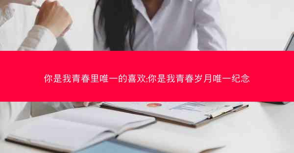 你是我青春里唯一的喜欢;你是我青春岁月唯一纪念