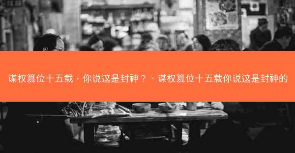 谋权篡位十五载，你说这是封神？、谋权篡位十五载你说这是封神的
