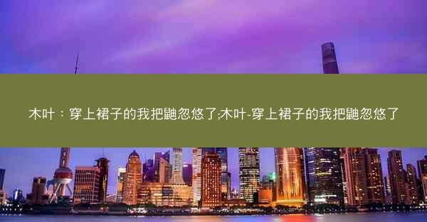 木叶:穿上裙子的我把鼬忽悠了;木叶-穿上裙子的我把鼬忽悠了 木叶:穿上裙子的我把鼬忽悠了;木叶-穿上裙子的我把鼬忽悠了