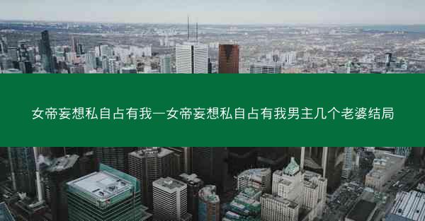 女帝妄想私自占有我—女帝妄想私自占有我男主几个老婆结局 女帝妄想私自占有我—女帝妄想私自占有我男主几个老婆结局