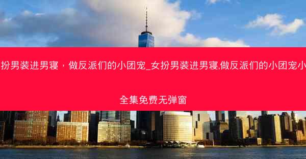 女扮男装进男寝，做反派们的小团宠_女扮男装进男寝,做反派们的小团宠小说全集免费无弹窗